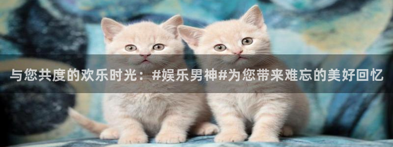 奇亿娱乐app：与您共度的欢乐时光：#娱乐男神#为您带来难忘的美好回忆